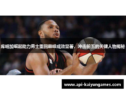 库明加崛起助力勇士重回巅峰成效显著，冲击前五的关键人物揭秘