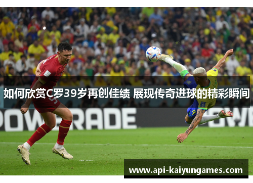 如何欣赏C罗39岁再创佳绩 展现传奇进球的精彩瞬间