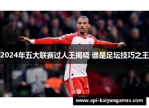 2024年五大联赛过人王揭晓 谁是足坛技巧之王