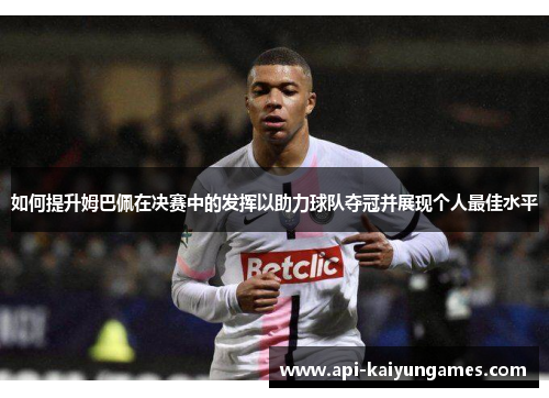 如何提升姆巴佩在决赛中的发挥以助力球队夺冠并展现个人最佳水平