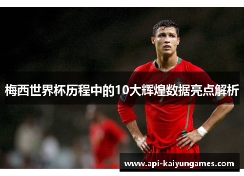 梅西世界杯历程中的10大辉煌数据亮点解析