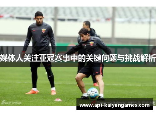 媒体人关注亚冠赛事中的关键问题与挑战解析