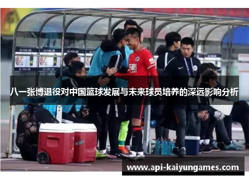 八一张博退役对中国篮球发展与未来球员培养的深远影响分析