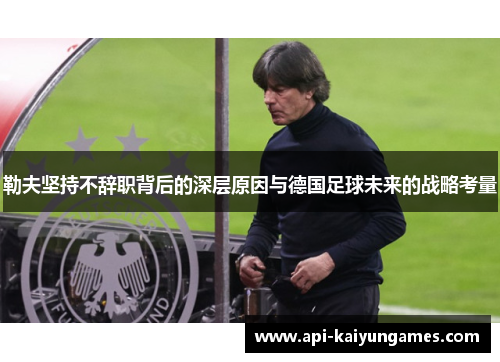 勒夫坚持不辞职背后的深层原因与德国足球未来的战略考量