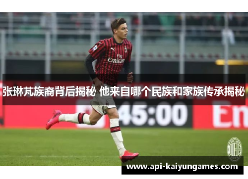 张琳芃族裔背后揭秘 他来自哪个民族和家族传承揭秘