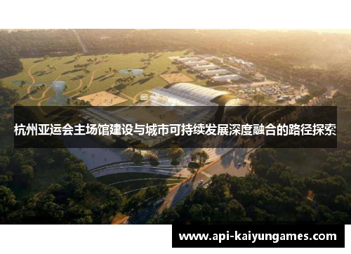 杭州亚运会主场馆建设与城市可持续发展深度融合的路径探索