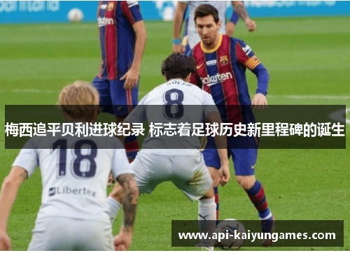 梅西追平贝利进球纪录 标志着足球历史新里程碑的诞生