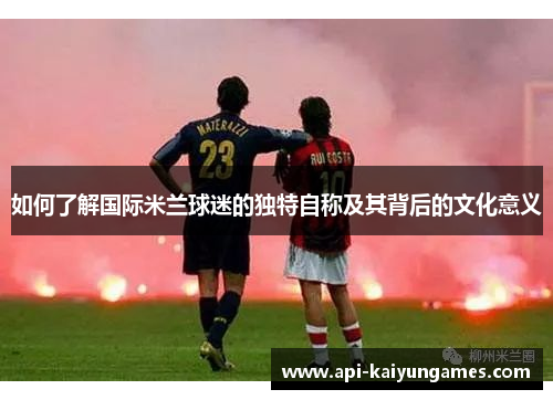 如何了解国际米兰球迷的独特自称及其背后的文化意义