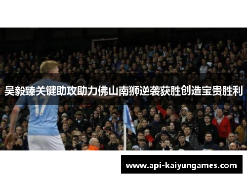 吴毅臻关键助攻助力佛山南狮逆袭获胜创造宝贵胜利