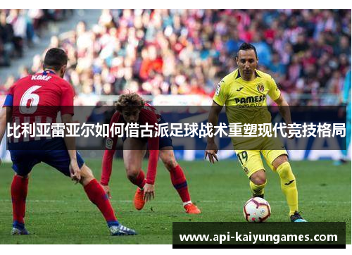 比利亚雷亚尔如何借古派足球战术重塑现代竞技格局