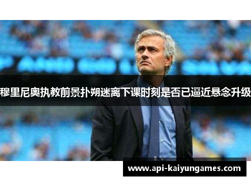 穆里尼奥执教前景扑朔迷离下课时刻是否已逼近悬念升级