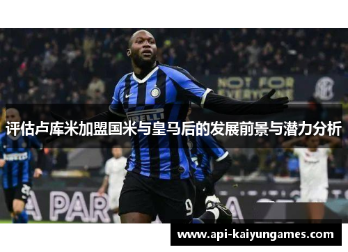 评估卢库米加盟国米与皇马后的发展前景与潜力分析