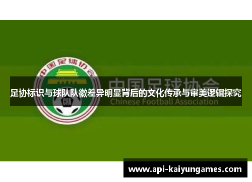 足协标识与球队队徽差异明显背后的文化传承与审美逻辑探究