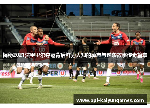 揭秘2021法甲里尔夺冠背后鲜为人知的励志与逆袭故事传奇篇章