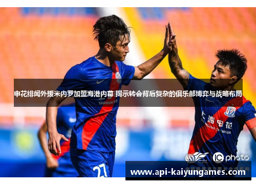 申花绯闻外援米内罗加盟海港内幕 揭示转会背后复杂的俱乐部博弈与战略布局